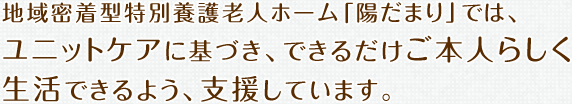 地域密着型特別養護老人ホーム「陽だまり」では、ユニットケアに基づき、できるだけご本人らしく生活できるよう、支援しています。