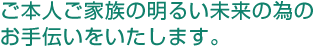 ご本人ご家族の明るい未来の為のお手伝いをいたします。