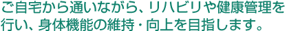 ご自宅から通いながら、リハビリや健康管理を行い、身体機能の維持・向上を目指します。