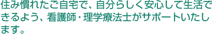 住み慣れたご自宅で、自分らしく安心して生活できるよう、看護師・理学療法士がサポートいたします。