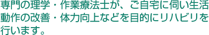 専門の理学・作業療法士が、ご自宅に伺い生活動作の改善・体力向上などを目的にリハビリを行います。